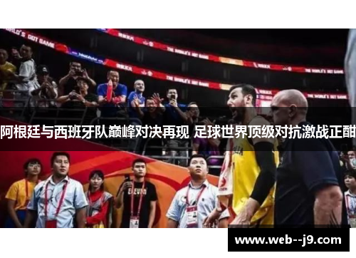阿根廷与西班牙队巅峰对决再现 足球世界顶级对抗激战正酣