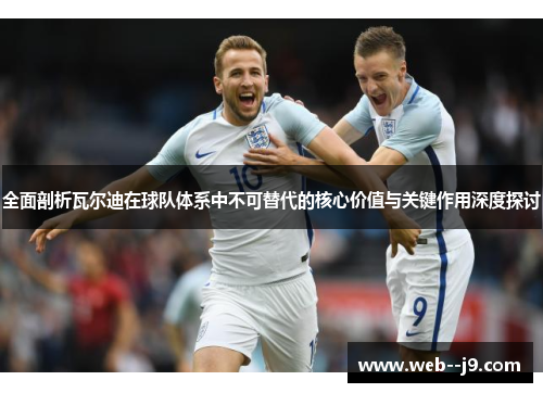 全面剖析瓦尔迪在球队体系中不可替代的核心价值与关键作用深度探讨