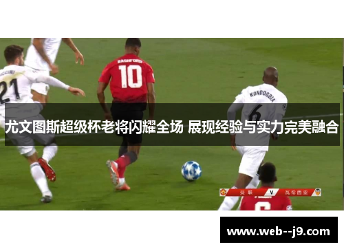 尤文图斯超级杯老将闪耀全场 展现经验与实力完美融合 尤文图斯超级杯老将闪耀全场 展现经验与实力完美融合