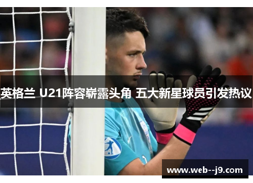 英格兰 U21阵容崭露头角 五大新星球员引发热议 英格兰 U21阵容崭露头角 五大新星球员引发热议